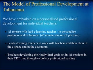 The Model of Professional Development at
Tahunanui
We have embarked on a personalised professional
development for individual teachers:
1:1 release with lead e-learning teacher - to personalise
professional development (45 minute session x2 per term)
Lead e-learning teachers to work with teachers and their class in
the e-space and in the classroom
Teachers developing their individual goals set in 1:1 sessions in
their CRT time through e-tools or professional reading
 
