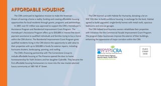 915 South Federal Highway
Boynton Beach, Florida 33435
www.boyntonbeachcra.com
PLACE
STAMP
HERE
The CRA continued its legislative mission to make the American
Dream of owning a home a reality, funding and creating affordable housing
opportunities for local residents through grants, programs and partnerships.
In 2007, over $1 million was approved to support the CRA’s Homebuyer’s
Assistance Program and Residential Improvement Grant Program. The
Homebuyer’s Assistance Program offers up to $50,000 in interest free down
payment assistance to qualified individuals and families trying to buy a home
within the CRA district. The Residential Improvement Grant Program gives
qualified residents living in the CRA district the opportunity to add value to
their properties with up to $20,000 in funds for exterior repairs, including
hurricane shutters, landscaping, painting, and roofing.
The CRA’s financing partnership with The Cornerstone Group to
include affordable housing at The Preserve opened the door to home
homeownership for Faith Dickens and her daughter Gabrielle. They became the
first affordable housing homeowners to move into the new master-planned
luxury community at 1801 NE 4th
Street.
The CRA teamed up with Habitat for Humanity, donating a lot on
NW 12th Ave. to build workforce housing. In exchange for the land, Habitat
agreed to build upgraded, single-family homes with metal roofs, spacious
bedrooms and one-car garages.
The CRA helped local business owners rehabilitate their properties
with initiatives like the Commercial Facade Improvement Grant Program.
The program helps businesses improve the exterior of their buildings,
enhancing the appearance of major corridors within the CRA.
AFFORDABLE HOUSING
 