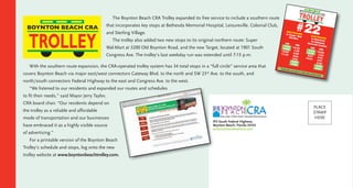 The Boynton Beach CRA Trolley expanded its free service to include a southern route
that incorporates key stops at Bethesda Memorial Hospital, Leisureville, Colonial Club,
and Sterling Village.
The trolley also added two new stops to its original northern route: Super
Wal-Mart at 3200 Old Boynton Road, and the new Target, located at 1901 South
Congress Ave. The trolley’s last weekday run was extended until 7:15 p.m.
With the southern route expansion, the CRA-operated trolley system has 34 total stops in a “full circle” service area that
covers Boynton Beach via major east/west connectors Gateway Blvd. to the north and SW 23rd
Ave. to the south, and
north/south connectors Federal Highway to the east and Congress Ave. to the west.
“We listened to our residents and expanded our routes and schedules
to fit their needs,” said Mayor Jerry Taylor,
CRA board chair. “Our residents depend on
the trolley as a reliable and affordable
mode of transportation and our businesses
have embraced it as a highly visible source
of advertising.”
For a printable version of the Boynton Beach
Trolley’s schedule and stops, log onto the new
trolley website at www.boyntonbeachtrolley.com.
BOYNTON BEACH CRA
BOYNTON BEA CH CRA
#22
AM
7:34
8:36
9:51
10:51
PM
12:06
1:06
2:21
3:21
4:36
5:36
6:51
PM
12:24
1:39
2:39
3:54
4:54
6:09
7:09
AM
7:54
9:09
10:09
11:24
WESTBOUNDttoo TTaarrggeett // MMaallllWWaall--MMaarrtt
EASTBOUNDttoo WWaatteerrffrroonnttvviiaa BBeetthheessddaaMMeemmoorriiaall HHoossppiittaall
Trolley does not stop on week-ends at these times.
CMYK
915 South Federal Highway
Boynton Beach, Florida 33435
www.boyntonbeachcra.com
PLACE
STAMP
HERE
 