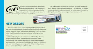 As part of its ongoing downtown revitalization,
the CRA expanded the City’s free outdoor WiFi
network. With 11 active hot spots and a total of
12 planned, anyone with a wireless device can access the
Internet outdoors throughout downtown Boynton Beach.
The CRA launched its new website, www.boyntonbeachcra.com in April
2007. The user-friendly website includes up-to-date information on affordable
housing, public and private projects under development in the CRA District,
trolley schedules and advertising opportunities, as well as agency news
and events.
Visitors to the site get a very active and real understanding of what is
going on in Boynton Beach. The website showcases projects in the
community that make Boynton Beach the right choice for business and a
great place to live. In development for 2008: a virtual tour of the CRA District
with aerial views of key areas and projects. The CRA and trolley websites
attract a combined total of over 2,000 visits daily.
“The CRA is working to improve the availability and quality of free public
WiFi,” said Lisa Bright, CRA executive director. “The downtown WiFi network
increases productivity and convenience for our residents, and aligns with the
CRA’s goal of stimulating economic growth and redevelopment.”
NEW WEBSITE
CMYK
915 South Federal Highway
Boynton Beach, Florida 33435
www.boyntonbeachcra.com
PLACE
STAMP
HERE
 