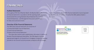 Audited Statements
As an agency of the City of Boynton Beach, the Boynton Beach CRA presents
its financial statements in accordance with the reporting model required by
Governmental Accounting Standards Board Statement No. 34, Basic
Financial Statements – and Management Discussion and Analysis –
for State and Local Governments.
Overview of the Financial Statements
The CRA’s basic financial statements are comprised of:
1) Government-Wide Financial Statements
2) Fund Financial Statements
3) Notes to the Financial Statements.
This report also contains other supplementary information in addition to
the basic financial statements themselves. The CRA adopts an annual
appropriated budget for its General Fund. A budgetary comparison schedule
provided for the General Fund demonstrates compliance with this budget.
Copies of the Boynton Beach CRA’s financial statements may be requested
by telephone (561-737-3256) or by mail at the CRA’s address listed in
this report.
FINANCIALS
CMYK
915 South Federal Highway
Boynton Beach, Florida 33435
www.boyntonbeachcra.com
PLACE
STAMP
HERE
 