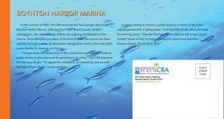 BOYNTON HARBOR MARINA
In the summer of 2007, the CRA renamed the Two Georges Marina to
Boynton Harbor Marina. Selected from Palm Beach County resident
submissions, the name change reflects the ongoing revitalization of the
marina. Since the CRA’s purchase of the land in 2006, the marina has been
updated through a series of renovations designed to create a first rate public
access facility for boating and fishing.
“The purchase and restoration of this marina has ensured our residents
public access to the waterways for generations to come,” said CRA Executive
Director Lisa Bright. “To signify this milestone, we named the marina with
the help of Palm Beach County residents.”
“It seems fitting to rename a public location in honor of all of the
redevelopment that is taking place,” said Kurt Marschall, who submitted
the winning name. “The new Boynton Harbor Marina will bring a much
needed ‘haven of rest’ to those who want to experience beautiful
Boynton Beach, Florida at its best.”
915 South Federal Highway
Boynton Beach, Florida 33435
www.boyntonbeachcra.com
PLACE
STAMP
HERE
 