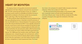 HEART OF BOYNTON
The ongoing initiative to bring quality commercial and residential
redevelopment to the Heart of Boynton continued to be a top priority in
2007. The CRA is partnering with the Auburn Group, LLC, a leader in
providing innovative solutions for affordable and workforce housing, to
spearhead the revitalization of the 26-acre corridor that encompasses
Martin Luther King, Jr. Blvd. from Seacrest Blvd. to U.S. 1.
The CRA and Boynton Beach Faith Based Community Development Corp.
held a groundbreaking ceremony in November to kick-off construction of
three new affordable homes on Seacrest Boulevard. The property purchased
by the CRA at Seacrest Boulevard and NW 5th
Court originally contained two
lots with a vacant home on each and was converted into three lots for three
new homes. Financial assistance is being provided by the CRA and the City
to three local families who were previously unable to afford homeownership.
The new Carolyn Sims Center at Wilson Park held its grand opening in
February. The 14,000 square foot recreation center, which features a large
multipurpose room, computer lab, game room and classrooms, will be a
focal point of community activities for Boynton Beach residents of all ages.
As part of the City’s participation in the Youth Violence Prevention Project,
the center is designated as a Youth Empowerment Center. The Carolyn
Sims Center is the centerpiece of a nearly $7 million renovation at the Heart
of Boynton’s Wilson Park complex at 211 NW 13th
Ave.
The CRA acquired land along Seacrest Blvd. to move forward in 2008
with a streetscape initiative consistent with the beautification goals
of the Heart of Boynton plan. To date, the CRA has invested over $15 million
in projects and programs that support the revitalization of the Heart
of Boynton.
915 South Federal Highway
Boynton Beach, Florida 33435
www.boyntonbeachcra.com
PLACE
STAMP
HERE
 