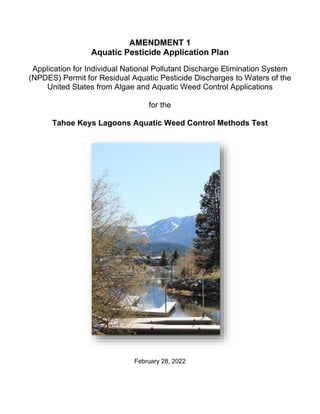 AMENDMENT 1
Aquatic Pesticide Application Plan
Application for Individual National Pollutant Discharge Elimination System
(NPDES) Permit for Residual Aquatic Pesticide Discharges to Waters of the
United States from Algae and Aquatic Weed Control Applications
for the
Tahoe Keys Lagoons Aquatic Weed Control Methods Test
February 28, 2022
 