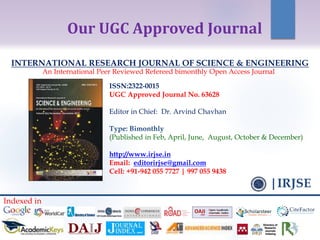 ISSN:2322-0015
UGC Approved Journal No. 63628
Editor in Chief: Dr. Arvind Chavhan
Type: Bimonthly
(Published in Feb, April, June, August, October & December)
http://www.irjse.in
Email: editorirjse@gmail.com
Cell: +91-942 055 7727 | 997 055 9438
INTERNATIONAL RESEARCH JOURNAL OF SCIENCE & ENGINEERING
An International Peer Reviewed Refereed bimonthly Open Access Journal
|IRJSE
Our UGC Approved Journal
Indexed in
 