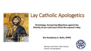 Lay Catholic Apologetics
Christology: Answering Objections against the
Divinity of our Lord Jesus Christ the Layman’s Way
Bro Humphrey A. Beña, SPMS
Member, Saint Peter’s Men Society,
Catholic Lay Apologetics
 