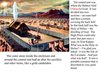 The central tent was
where the Hebrew God
(Yahweh) lived. It was
divided into two
sections – an outer half
and then a curtain
covering the back half.
In that back half was the
Holy of Holies – the
dwelling of God. The
High Priest could only
enter that part once a
year, on Yom Kippur.
What was in the Holy of
Holies? – I’m glad you
asked - it was the Ark of
the Covenant. And just
what was that? It was a
portable container that is
described in very great
detail.
The outer areas inside the enclosure and
around the central tent had an altar for sacrifice
and other items, like a gold candelabra
 