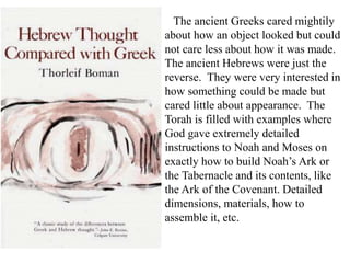The ancient Greeks cared mightily
about how an object looked but could
not care less about how it was made.
The ancient Hebrews were just the
reverse. They were very interested in
how something could be made but
cared little about appearance. The
Torah is filled with examples where
God gave extremely detailed
instructions to Noah and Moses on
exactly how to build Noah’s Ark or
the Tabernacle and its contents, like
the Ark of the Covenant. Detailed
dimensions, materials, how to
assemble it, etc.
 