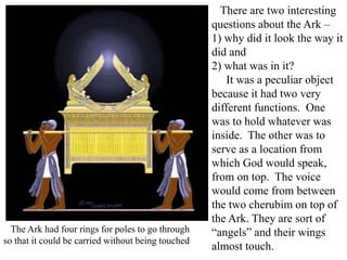 There are two interesting
questions about the Ark –
1) why did it look the way it
did and
2) what was in it?
It was a peculiar object
because it had two very
different functions. One
was to hold whatever was
inside. The other was to
serve as a location from
which God would speak,
from on top. The voice
would come from between
the two cherubim on top of
the Ark. They are sort of
“angels” and their wings
almost touch.
The Ark had four rings for poles to go through
so that it could be carried without being touched
 
