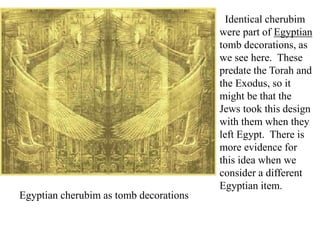 Identical cherubim
were part of Egyptian
tomb decorations, as
we see here. These
predate the Torah and
the Exodus, so it
might be that the
Jews took this design
with them when they
left Egypt. There is
more evidence for
this idea when we
consider a different
Egyptian item.
Egyptian cherubim as tomb decorations
 