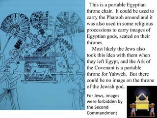 This is a portable Egyptian
throne chair. It could be used to
carry the Pharaoh around and it
was also used in some religious
processions to carry images of
Egyptian gods, seated on their
thrones.
Most likely the Jews also
took this idea with them when
they left Egypt, and the Ark of
the Covenant is a portable
throne for Yahweh. But there
could be no image on the throne
of the Jewish god.
For Jews, images
were forbidden by
the Second
Commandment
 