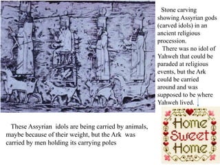 Stone carving
showing Assyrian gods
(carved idols) in an
ancient religious
procession.
There was no idol of
Yahweh that could be
paraded at religious
events, but the Ark
could be carried
around and was
supposed to be where
Yahweh lived.
These Assyrian idols are being carried by animals,
maybe because of their weight, but the Ark was
carried by men holding its carrying poles
 