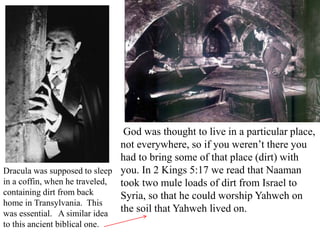 God was thought to live in a particular place,
not everywhere, so if you weren’t there you
had to bring some of that place (dirt) with
you. In 2 Kings 5:17 we read that Naaman
took two mule loads of dirt from Israel to
Syria, so that he could worship Yahweh on
the soil that Yahweh lived on.
Dracula was supposed to sleep
in a coffin, when he traveled,
containing dirt from back
home in Transylvania. This
was essential. A similar idea
to this ancient biblical one.
 