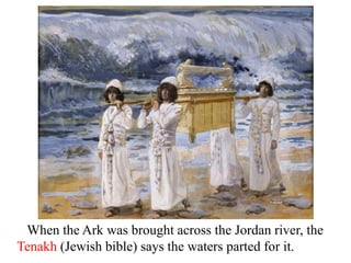 When the Ark was brought across the Jordan river, the
Tenakh (Jewish bible) says the waters parted for it.
 