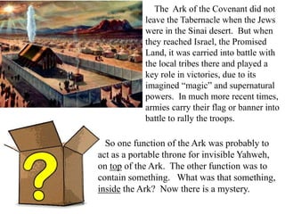 The Ark of the Covenant did not
leave the Tabernacle when the Jews
were in the Sinai desert. But when
they reached Israel, the Promised
Land, it was carried into battle with
the local tribes there and played a
key role in victories, due to its
imagined “magic” and supernatural
powers. In much more recent times,
armies carry their flag or banner into
battle to rally the troops.
So one function of the Ark was probably to
act as a portable throne for invisible Yahweh,
on top of the Ark. The other function was to
contain something. What was that something,
inside the Ark? Now there is a mystery.
 