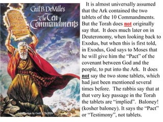 It is almost universally assumed
that the Ark contained the two
tablets of the 10 Commandments.
But the Torah does not originally
say that. It does much later on in
Deuteronomy, when looking back to
Exodus, but when this is first told,
in Exodus, God says to Moses that
he will give him the “Pact” of the
covenant between God and the
people, to put into the Ark. It does
not say the two stone tablets, which
had just been mentioned several
times before. The rabbis say that at
that very key passage in the Torah
the tablets are “implied”. Baloney!
(kosher baloney). It says the “Pact”
or “Testimony”, not tablets.
 
