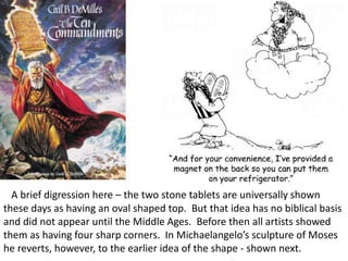 A brief digression here – the two stone tablets are universally shown
these days as having an oval shaped top. But that idea has no biblical basis
and did not appear until the Middle Ages. Before then all artists showed
them as having four sharp corners. In Michaelangelo’s sculpture of Moses
he reverts, however, to the earlier idea of the shape - shown next.
 