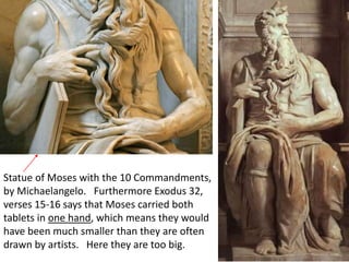 Statue of Moses with the 10 Commandments,
by Michaelangelo. Furthermore Exodus 32,
verses 15-16 says that Moses carried both
tablets in one hand, which means they would
have been much smaller than they are often
drawn by artists. Here they are too big.
 