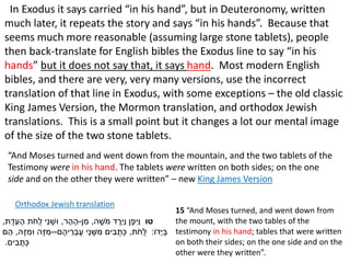 In Exodus it says carried “in his hand”, but in Deuteronomy, written
much later, it repeats the story and says “in his hands”. Because that
seems much more reasonable (assuming large stone tablets), people
then back-translate for English bibles the Exodus line to say “in his
hands” but it does not say that, it says hand. Most modern English
bibles, and there are very, very many versions, use the incorrect
translation of that line in Exodus, with some exceptions – the old classic
King James Version, the Mormon translation, and orthodox Jewish
translations. This is a small point but it changes a lot our mental image
of the size of the two stone tablets.
‫טו‬‫ה‬ ֶ‫ֹש‬‫מ‬ ‫ד‬ ֶ‫ֵּר‬‫י‬ַ‫ו‬ ‫ן‬ֶ‫פ‬ִּ‫ַי‬‫ו‬,‫ן‬ ִּ‫מ‬-‫ר‬ ָ‫ה‬ ָ‫ה‬,‫ת‬ֻ‫ד‬ֵּ‫ע‬ ָ‫ה‬ ‫ת‬ֹ‫ֻח‬‫ל‬ ‫ֵּי‬‫נ‬ ְׁ‫ּוש‬,
‫ָדֹו‬‫י‬ ְׁ‫ב‬:‫ת‬ֹ‫ֻח‬‫ל‬,‫ם‬ ֶ‫יה‬ ֵּ‫ר‬ ְׁ‫ב‬ֶ‫ע‬ ‫ֵּי‬‫נ‬ ְׁ‫ש‬ ִּ‫מ‬ ‫ים‬ ִּ‫ב‬ ֻ‫ת‬ְׁ‫כ‬--‫ה‬ֶ‫ז‬ ִּ‫ּומ‬ ‫ה‬ֶ‫ז‬ ִּ‫מ‬,‫ם‬ ֵּ‫ה‬
‫ים‬ ִּ‫ב‬ ֻ‫ת‬ְׁ‫כ‬.
15 “And Moses turned, and went down from
the mount, with the two tables of the
testimony in his hand; tables that were written
on both their sides; on the one side and on the
other were they written”.
“And Moses turned and went down from the mountain, and the two tablets of the
Testimony were in his hand. The tablets were written on both sides; on the one
side and on the other they were written” – new King James Version
Orthodox Jewish translation
 
