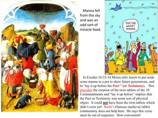 In Exodus 16:32-34 Moses tells Aaron to put aside
some manna in a pot to show future generations, and
to “lay it up before the Pact ” (or Testimony). This
precedes the creation of the twin tablets of the 10
Commandments and “lay it up before” implies that
the Pact or Testimony was some sort of physical
object. It could not have been the twin tablets which
didn’t exist yet! Rashi’s (famous medieval rabbi)
commentary does not help here. He says this verse
must be out of sequence. How convenient!
Manna fell
from the sky
and was an
odd sort of
miracle food.
 