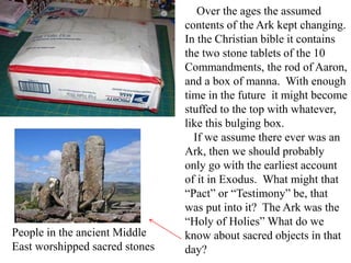 Over the ages the assumed
contents of the Ark kept changing.
In the Christian bible it contains
the two stone tablets of the 10
Commandments, the rod of Aaron,
and a box of manna. With enough
time in the future it might become
stuffed to the top with whatever,
like this bulging box.
If we assume there ever was an
Ark, then we should probably
only go with the earliest account
of it in Exodus. What might that
“Pact” or “Testimony” be, that
was put into it? The Ark was the
“Holy of Holies” What do we
know about sacred objects in that
day?
People in the ancient Middle
East worshipped sacred stones
 
