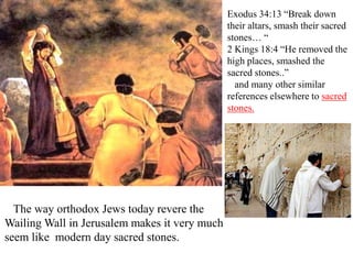 Exodus 34:13 “Break down
their altars, smash their sacred
stones… “
2 Kings 18:4 “He removed the
high places, smashed the
sacred stones..”
and many other similar
references elsewhere to sacred
stones.
The way orthodox Jews today revere the
Wailing Wall in Jerusalem makes it very much
seem like modern day sacred stones.
 