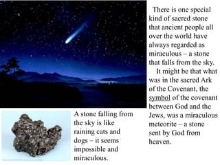 There is one special
kind of sacred stone
that ancient people all
over the world have
always regarded as
miraculous – a stone
that falls from the sky.
It might be that what
was in the sacred Ark
of the Covenant, the
symbol of the covenant
between God and the
Jews, was a miraculous
meteorite – a stone
sent by God from
heaven.
A stone falling from
the sky is like
raining cats and
dogs – it seems
impossible and
miraculous.
 
