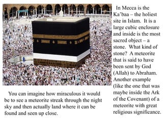 In Mecca is the
Ka’baa – the holiest
site in Islam. It is a
large cubic enclosure
and inside is the most
sacred object – a
stone. What kind of
stone? A meteorite
that is said to have
been sent by God
(Allah) to Abraham.
Another example
(like the one that was
maybe inside the Ark
of the Covenant) of a
meteorite with great
religious significance.
You can imagine how miraculous it would
be to see a meteorite streak through the night
sky and then actually land where it can be
found and seen up close.
 