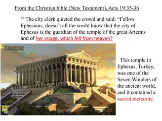 35 The city clerk quieted the crowd and said: “Fellow
Ephesians, doesn’t all the world know that the city of
Ephesus is the guardian of the temple of the great Artemis
and of her image, which fell from heaven?
From the Christian bible (New Testament), Acts 19:35-36
This temple in
Ephesus, Turkey,
was one of the
Seven Wonders of
the ancient world,
and it contained a
sacred meteorite.
 