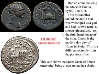 Roman coins showing
the Stone of Emesa,
Syria, 218 A.D.
This was another
sacred meteorite that
was worshiped as a god
and had its own temple,
shown (figuratively) on
the right hand image of
the coin. Emesa is the
modern day city of
Homs in Syria. This is a
different example from
the previous slide.
This coin shows the sacred Stone of Emesa
(meteorite) being drawn around in a chariot.
Yet another
sacred meteorite
 