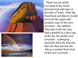 There was an earlier
Covenant in the Torah
between God and man, at
the time of Noah. After the
flood God said that he would
never do this again and
created a sign of this new
covenant – the rainbow.
This sign in the sky may
find a parallel in a later sign
in the sky for another new
covenant – a plunging
meteorite from the heavens
that was then put into the
Ark as a symbol from God
of this new covenant.
 