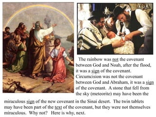 The rainbow was not the covenant
between God and Noah, after the flood,
it was a sign of the covenant.
Circumcision was not the covenant
between God and Abraham, it was a sign
of the covenant. A stone that fell from
the sky (meteorite) may have been the
miraculous sign of the new covenant in the Sinai desert. The twin tablets
may have been part of the text of the covenant, but they were not themselves
miraculous. Why not? Here is why, next.
 