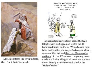 In Exodus God carves from stone the twin
tablets, with his finger, and writes the 10
Commandments on them. When Moses then
later shatters them in anger God makes Moses
carve another set and then has Moses write
on them. So the 2nd set was completely man-
made and had nothing at all miraculous about
them. Hardly a suitable candidate for the
“Holy of Holies”
Moses shatters the twin tablets,
the 1st set that God made.
 