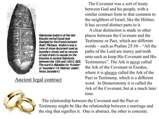 The Covenant was a sort of treaty
between God and his people, with a
similar contract form to that common to
the neighbors of Israel, like the Hittites.
It has several distinct parts to it.
A clear distinction is made in other
places between the Covenant and the
Testimony or Pact, which are different
words – such as Psalms 25:10 – “All the
paths of the Lord are mercy and truth
unto such as keep His Covenant and His
Testimonies”. The Ark is never called
the Ark of the Covenant in Exodus,
where it is always called the Ark of the
Pact or Testimony, which is a different
word. In Deuteronomy it is called the
Ark of the Covenant, but at a much later
time.
Ancient legal contract
The relationship between the Covenant and the Pact or
Testimony might be like the relationship between a marriage and
the ring that signifies it. One is abstract, the other is concrete.
 