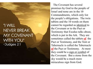 The Covenant has several
promises by God to the people of
Israel and none are in the 10
Commandments, which only list
the people’s obligations. The twin
tablets and the 10 words on them
cannot be regarded as identical to
the Covenant or to the Pact or
Testimony that Exodus talks about,
which is put in the Ark. They are
sometimes called the tablets of the
Pact or Testimony, and the Tent or
Tabernacle is called the Tabernacle
of the Pact or Testimony. At most
they could be a sign or symbol of
the Covenant. But a stone from the
sky would be a much more
miraculous sign from God.
 
