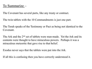 To Summarize –
The Covenant has several parts, like any treaty or contract.
The twin tablets with the 10 Commandments is just one part.
The Torah speaks of the Testimony or Pact as being not identical to the
Covenant.
The Ark and the 2nd set of tablets were man-made. Yet the Ark and its
contents were thought to have miraculous powers. Perhaps it was a
miraculous meteorite that gave rise to that belief.
Exodus never says that the tablets were put into the Ark.
If all this is confusing then you have correctly understood it.
 