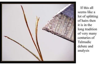 If this all
seems like a
lot of splitting
of hairs then
it is in the
long tradition
of very many
centuries of
Talmudic
debate and
analysis
 