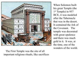 When Solomon built
his great Temple (the
1st Temple) in 957
BCE, it was modeled
after the Tabernacle
that was in the desert.
It contained the Ark of
the Covenant. The
temple was decorated
with great opulence
and there was much
gold in it. It was, at
the time, one of the
wonders of the world.
The First Temple was the site of all
important religious rituals, like sacrifices
 