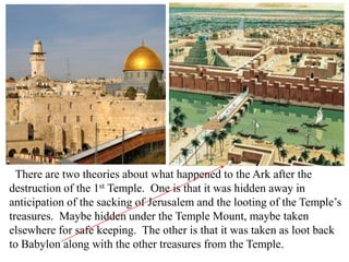 There are two theories about what happened to the Ark after the
destruction of the 1st Temple. One is that it was hidden away in
anticipation of the sacking of Jerusalem and the looting of the Temple’s
treasures. Maybe hidden under the Temple Mount, maybe taken
elsewhere for safe keeping. The other is that it was taken as loot back
to Babylon along with the other treasures from the Temple.
 