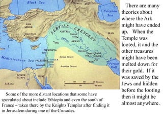 There are many
theories about
where the Ark
might have ended
up. When the
Temple was
looted, it and the
other treasures
might have been
melted down for
their gold. If it
was saved by the
Jews and hidden
before the looting
then it might be
almost anywhere.
Some of the more distant locations that some have
speculated about include Ethiopia and even the south of
France – taken there by the Knights Templar after finding it
in Jerusalem during one of the Crusades.
 