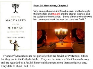From 2nd Maccabees, Chapter 2
“And Jeremiah came and found a cave, and he brought
there the tent and the ark and the altar of incense, and
he sealed up the entrance. Some of those who followed
him came up to mark the way, but could not find it.”
1st and 2nd Maccabees are not part of either the Jewish or Protestant bibles
but they are in the Catholic bible. They are the source of the Chanukah story
and are regarded as a Jewish historical document more than a religious one.
They date to about 124 BCE.
 