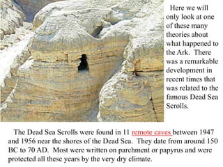 Here we will
only look at one
of these many
theories about
what happened to
the Ark. There
was a remarkable
development in
recent times that
was related to the
famous Dead Sea
Scrolls.
The Dead Sea Scrolls were found in 11 remote caves between 1947
and 1956 near the shores of the Dead Sea. They date from around 150
BC to 70 AD. Most were written on parchment or papyrus and were
protected all these years by the very dry climate.
 