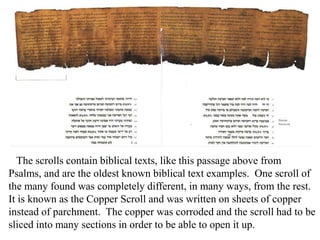The scrolls contain biblical texts, like this passage above from
Psalms, and are the oldest known biblical text examples. One scroll of
the many found was completely different, in many ways, from the rest.
It is known as the Copper Scroll and was written on sheets of copper
instead of parchment. The copper was corroded and the scroll had to be
sliced into many sections in order to be able to open it up.
 