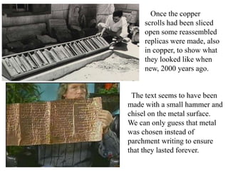 Once the copper
scrolls had been sliced
open some reassembled
replicas were made, also
in copper, to show what
they looked like when
new, 2000 years ago.
The text seems to have been
made with a small hammer and
chisel on the metal surface.
We can only guess that metal
was chosen instead of
parchment writing to ensure
that they lasted forever.
 