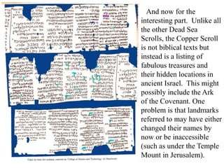 And now for the
interesting part. Unlike all
the other Dead Sea
Scrolls, the Copper Scroll
is not biblical texts but
instead is a listing of
fabulous treasures and
their hidden locations in
ancient Israel. This might
possibly include the Ark
of the Covenant. One
problem is that landmarks
referred to may have either
changed their names by
now or be inaccessible
(such as under the Temple
Mount in Jerusalem).
 