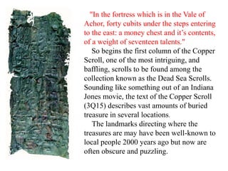 "In the fortress which is in the Vale of
Achor, forty cubits under the steps entering
to the east: a money chest and it’s contents,
of a weight of seventeen talents."
So begins the first column of the Copper
Scroll, one of the most intriguing, and
baffling, scrolls to be found among the
collection known as the Dead Sea Scrolls.
Sounding like something out of an Indiana
Jones movie, the text of the Copper Scroll
(3Q15) describes vast amounts of buried
treasure in several locations.
The landmarks directing where the
treasures are may have been well-known to
local people 2000 years ago but now are
often obscure and puzzling.
 