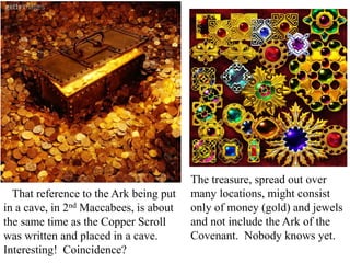 The treasure, spread out over
many locations, might consist
only of money (gold) and jewels
and not include the Ark of the
Covenant. Nobody knows yet.
That reference to the Ark being put
in a cave, in 2nd Maccabees, is about
the same time as the Copper Scroll
was written and placed in a cave.
Interesting! Coincidence?
 