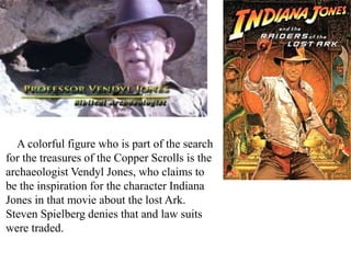 A colorful figure who is part of the search
for the treasures of the Copper Scrolls is the
archaeologist Vendyl Jones, who claims to
be the inspiration for the character Indiana
Jones in that movie about the lost Ark.
Steven Spielberg denies that and law suits
were traded.
 