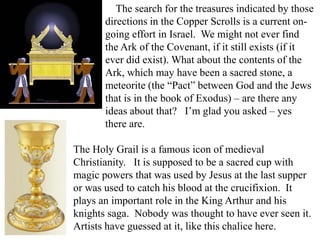 The search for the treasures indicated by those
directions in the Copper Scrolls is a current on-
going effort in Israel. We might not ever find
the Ark of the Covenant, if it still exists (if it
ever did exist). What about the contents of the
Ark, which may have been a sacred stone, a
meteorite (the “Pact” between God and the Jews
that is in the book of Exodus) – are there any
ideas about that? I’m glad you asked – yes
there are.
The Holy Grail is a famous icon of medieval
Christianity. It is supposed to be a sacred cup with
magic powers that was used by Jesus at the last supper
or was used to catch his blood at the crucifixion. It
plays an important role in the King Arthur and his
knights saga. Nobody was thought to have ever seen it.
Artists have guessed at it, like this chalice here.
 