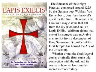 The Romance of the Knight
Parzival, composed around 1225
by the German poet Wolfram Von
Eschenbach, describes Parzival’s
quest for the Grail. He regards the
Grail as a magic stone that fell
from the sky (God) and calls it
Lapis Exillis. Wolfram claims that
one of his sources was an Arabic
manuscript from a descendent of
King Solomon (!!) (builder of the
First Temple has housed the Ark of
the Covenant).
Whether or not the Grail legend
comes originally from some odd
connection with the Ark and its
contents, here we have another
sacred meteorite story.
 